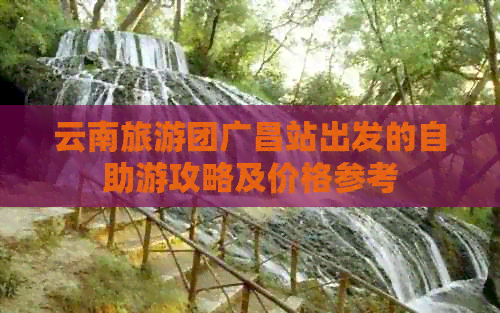 云南旅游团广昌站出发的自助游攻略及价格参考