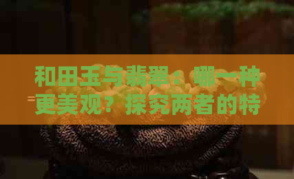 和田玉与翡翠：哪一种更美观？探究两者的特点与区别