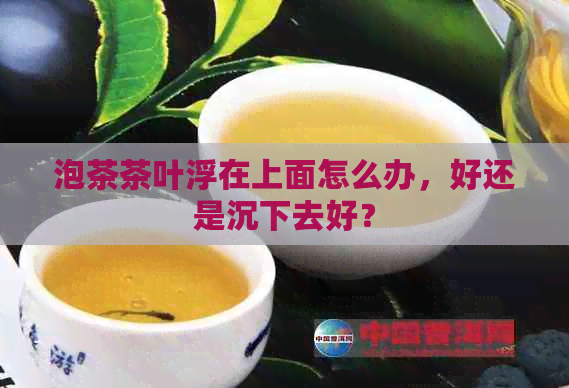 泡茶茶叶浮在上面怎么办，好还是沉下去好？