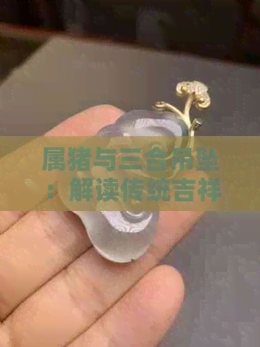 属猪与三合吊坠：解读传统吉祥物的寓意和佩戴之道