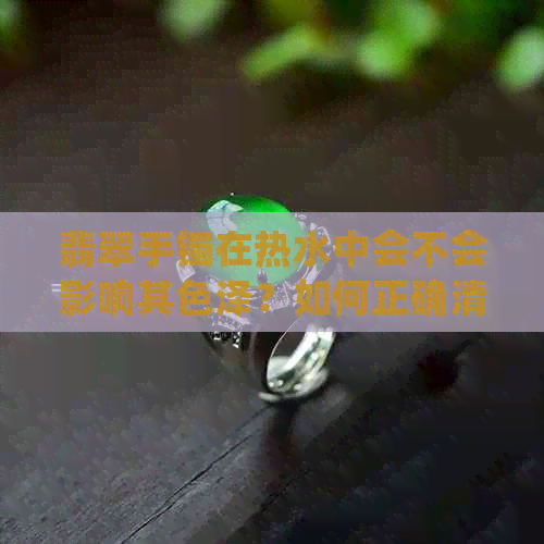 翡翠手镯在热水中会不会影响其色泽？如何正确清洁和保养翡翠手镯？