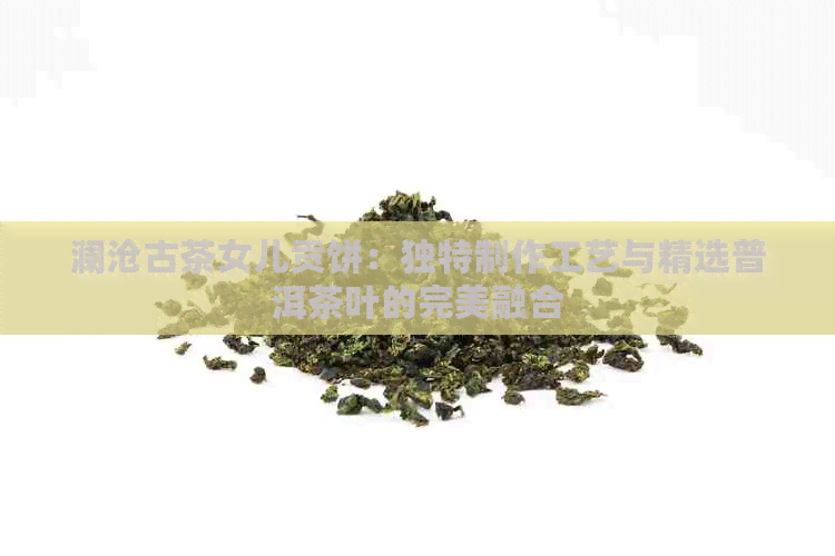 澜沧古茶女儿贡饼：独特制作工艺与精选普洱茶叶的完美融合