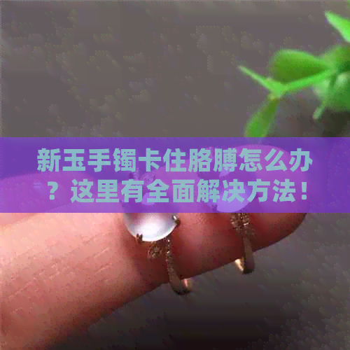 新玉手镯卡住胳膊怎么办？这里有全面解决方法！