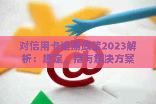 对信用卡逾期政策2023解析：规定、措与解决方案