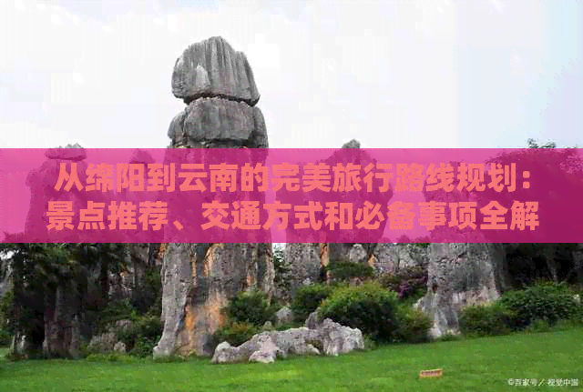 从绵阳到云南的完美旅行路线规划：景点推荐、交通方式和必备事项全解析