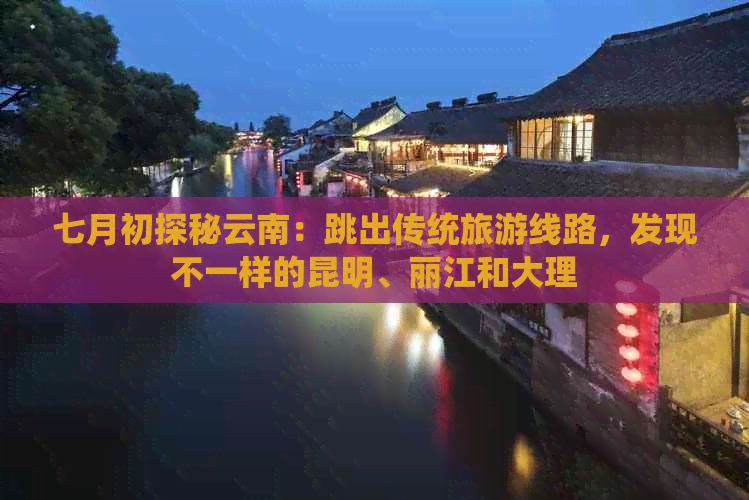 七月初探秘云南：跳出传统旅游线路，发现不一样的昆明、丽江和大理