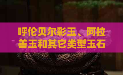 呼伦贝尔彩玉、阿拉善玉和其它类型玉石的区别与比较