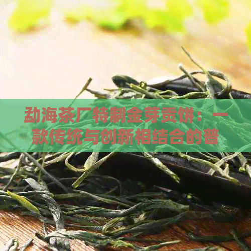 勐海茶厂特制金芽贡饼：一款传统与创新相结合的普洱熟茶介绍