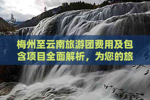 梅州至云南旅游团费用及包含项目全面解析，为您的旅行提供详细报价