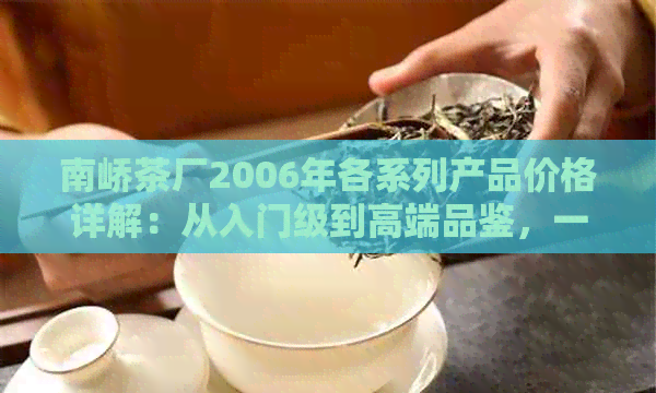 南峤茶厂2006年各系列产品价格详解：从入门级到高端品鉴，一应俱全！