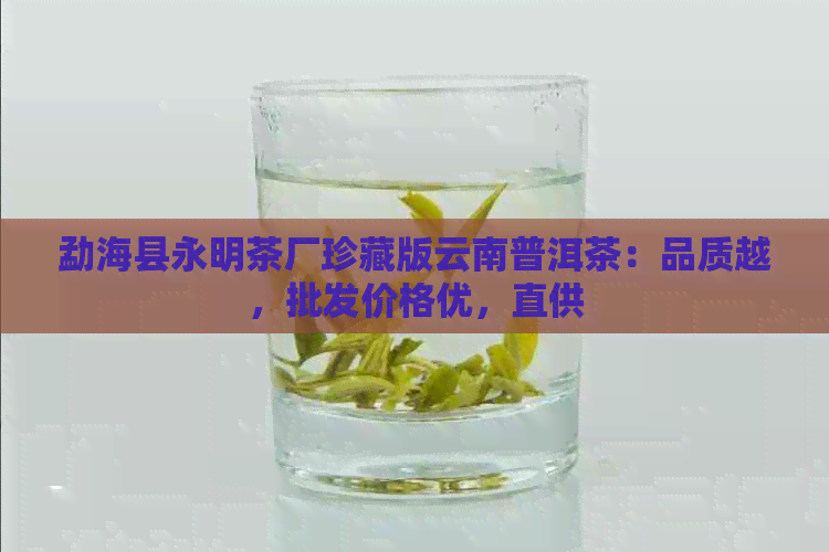 勐海县永明茶厂珍藏版云南普洱茶：品质越，批发价格优，直供