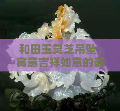 和田玉灵芝吊坠：寓意吉祥如意的翡翠宝石艺术