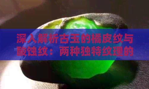 深入解析古玉的橘皮纹与酸蚀纹：两种独特纹理的鉴别方法及历史背景