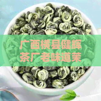 广西横县健辉茶厂老味道茉莉花茶：横县更大的茉莉花茶厂，品质保证