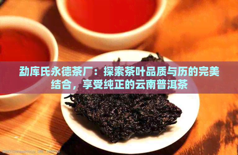 勐库氏永德茶厂：探索茶叶品质与历的完美结合，享受纯正的云南普洱茶