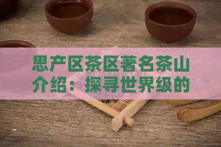 思产区茶区著名茶山介绍：探寻世界级的茶叶瑰宝