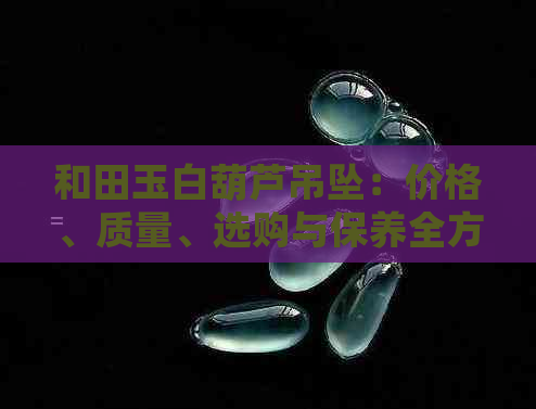 和田玉白葫芦吊坠：价格、质量、选购与保养全方位解析