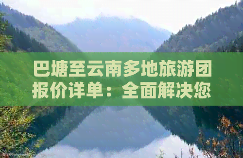 巴塘至云南多地旅游团报价详单：全面解决您的出行预算与行程规划问题