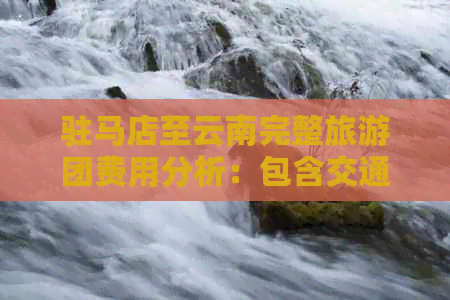 驻马店至云南完整旅游团费用分析：包含交通、住宿、餐饮等详细费用一览