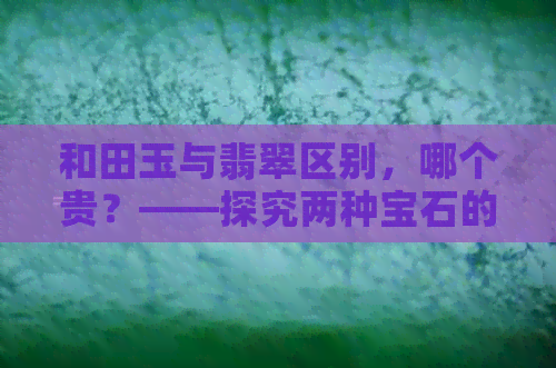 和田玉与翡翠区别，哪个贵？——探究两种宝石的不同价值与价格