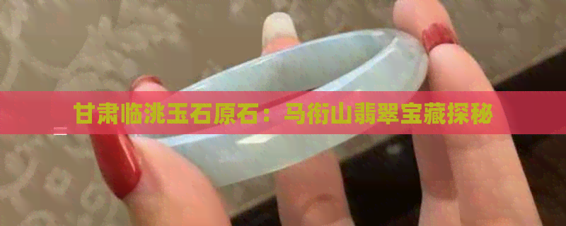 甘肃临洮玉石原石：马衔山翡翠宝藏探秘