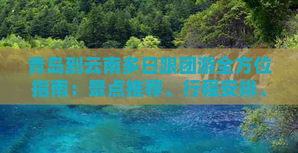 青岛到云南多日跟团游全方位指南：景点推荐、行程安排、费用预算及注意事项