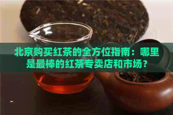 北京购买红茶的全方位指南：哪里是最棒的红茶专卖店和市场？