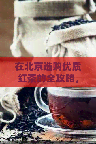 在北京选购优质红茶的全攻略，让你轻松拥有一杯香醇好茶