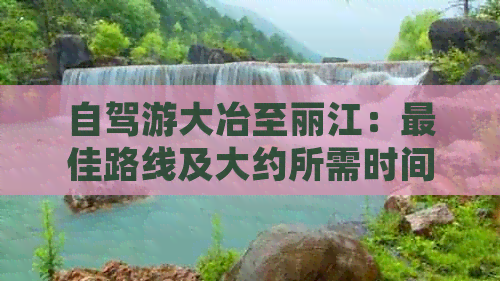 自驾游大冶至丽江：更佳路线及大约所需时间，黄石距离多少公里？