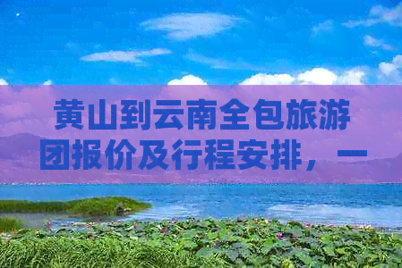 黄山到云南全包旅游团报价及行程安排，一站式解答用户相关疑问