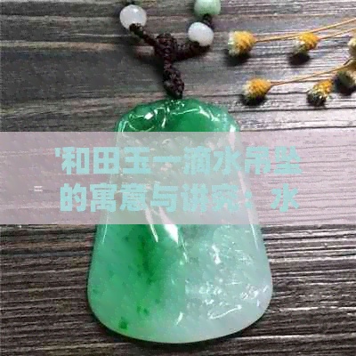 '和田玉一滴水吊坠的寓意与讲究：水滴形状展现生命力与清凉之源'