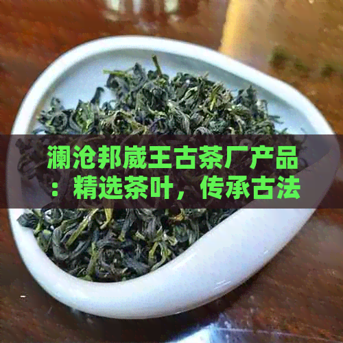 澜沧邦崴王古茶厂产品：精选茶叶，传承古法，品味非凡。