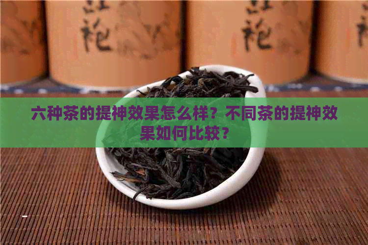 六种茶的提神效果怎么样？不同茶的提神效果如何比较？