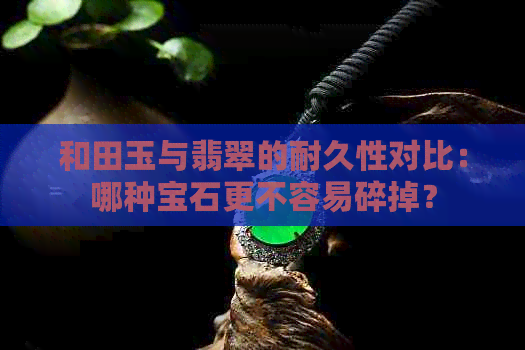 和田玉与翡翠的耐久性对比：哪种宝石更不容易碎掉？