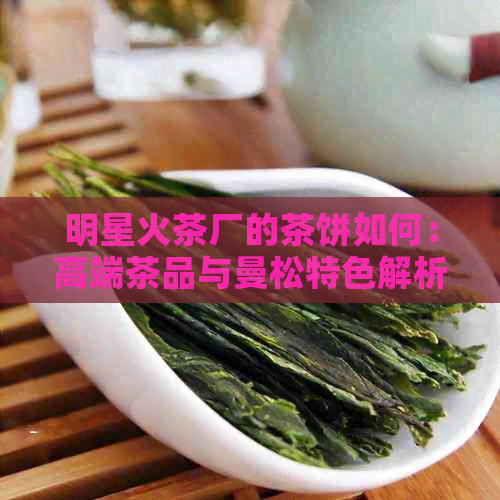 明星火茶厂的茶饼如何：高端茶品与曼松特色解析，云南明茶厂官网