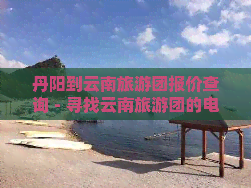 丹阳到云南旅游团报价查询 - 寻找云南旅游团的电话和报价