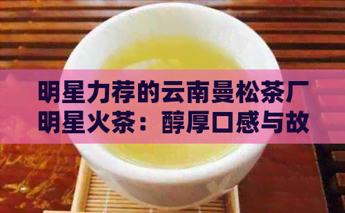 明星力荐的云南曼松茶厂明星火茶：醇厚口感与故事的完美融合