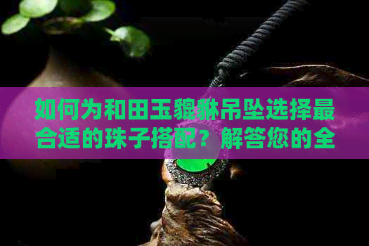 如何为和田玉貔貅吊坠选择最合适的珠子搭配？解答您的全部疑问