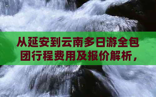 从延安到云南多日游全包团行程费用及报价解析，一站式了解旅游团价格信息