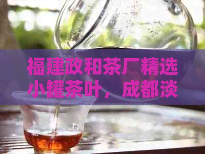 福建政和茶厂精选小罐茶叶，成都淡商批发价优，四川茶叶厂家直供