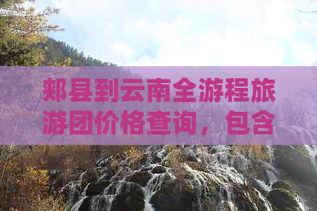 郏县到云南全游程旅游团价格查询，包含交通、住宿、景点门票等详细费用信息