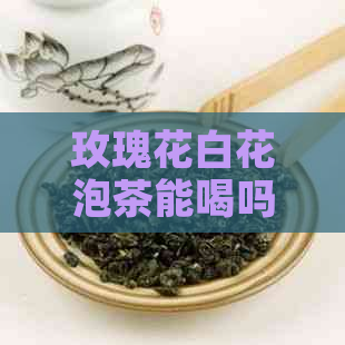 玫瑰花白花泡茶能喝吗？女生可以喝吗？