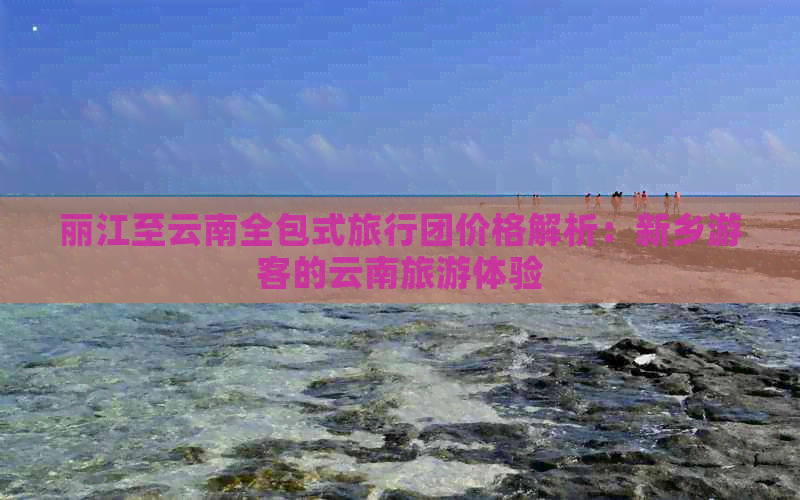 丽江至云南全包式旅行团价格解析：新乡游客的云南旅游体验