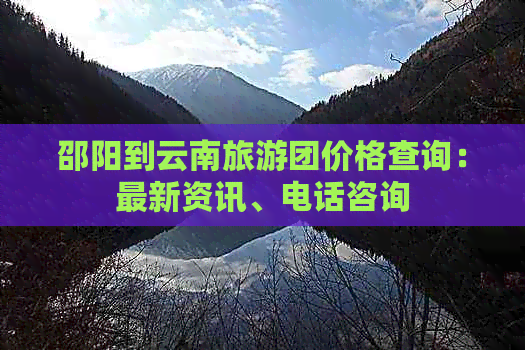 邵阳到云南旅游团价格查询：最新资讯、电话咨询