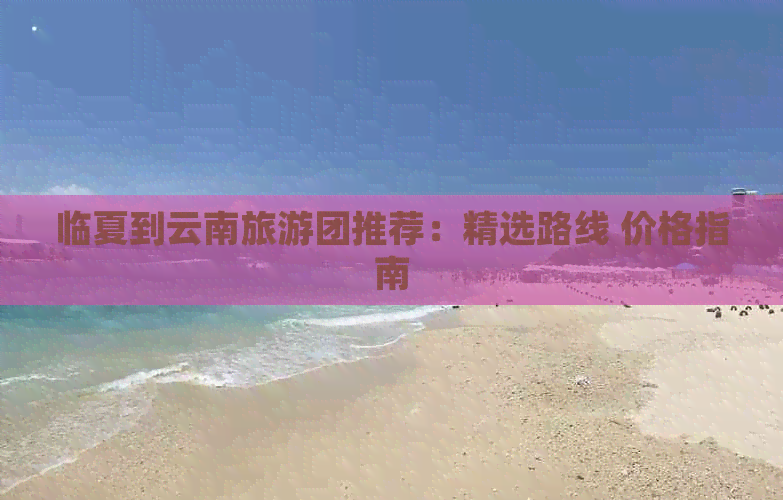 临夏到云南旅游团推荐：精选路线 价格指南