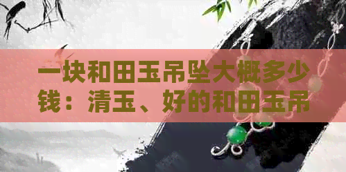 一块和田玉吊坠大概多少钱：清玉、好的和田玉吊坠价格及币标准