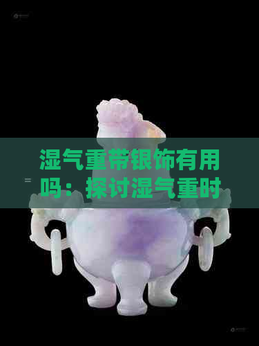 湿气重带银饰有用吗：探讨湿气重时戴银饰的影响