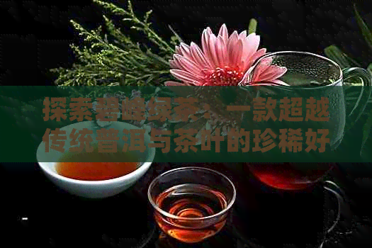 探索碧峰绿茶：一款超越传统普洱与茶叶的珍稀好茶价格解析