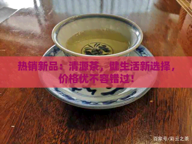 热销新品：清源茶，健生活新选择，价格优不容错过！