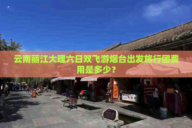 云南丽江大理六日双飞游烟台出发旅行团费用是多少？